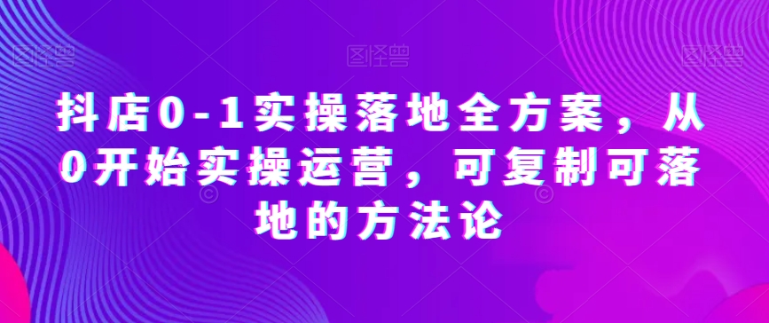 抖店0-1实操落地全方案，从0开始实操运营，可复制可落地的方法论-创客云联盟