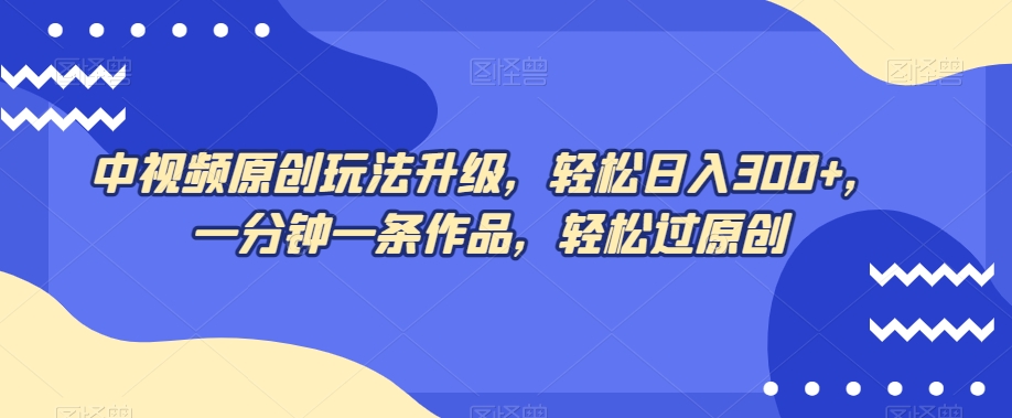 中视频原创玩法升级，轻松日入300+，一分钟一条作品，轻松过原创【揭秘】-创客云联盟