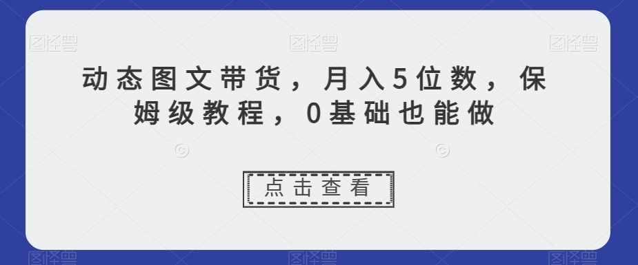 动态图文带货，月入5位数，保姆级教程，0基础也能做【揭秘】-创客云联盟