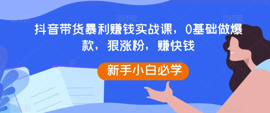 抖音带货暴利赚钱实战课，0基础做爆款，狠涨粉，赚快钱-创客云联盟