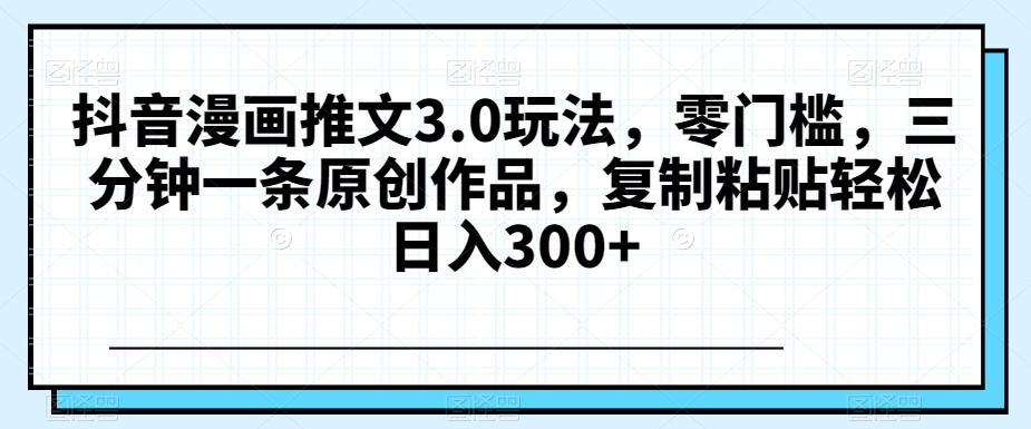 抖音漫画推文3.0玩法，零门槛，三分钟一条原创作品，复制粘贴轻松日入300+【揭秘】-创客云联盟