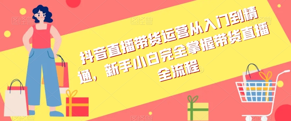抖音直播带货运营从入门到精通，新手小白完全掌握带货直播全流程-创客云联盟