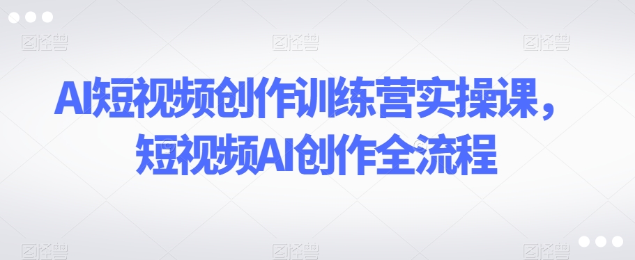AI短视频创作训练营实操课，短视频AI创作全流程-创客云联盟