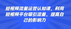 短视频流量运营认知课，利用短视频平台吸引流量，提高自己的影响力-创客云联盟