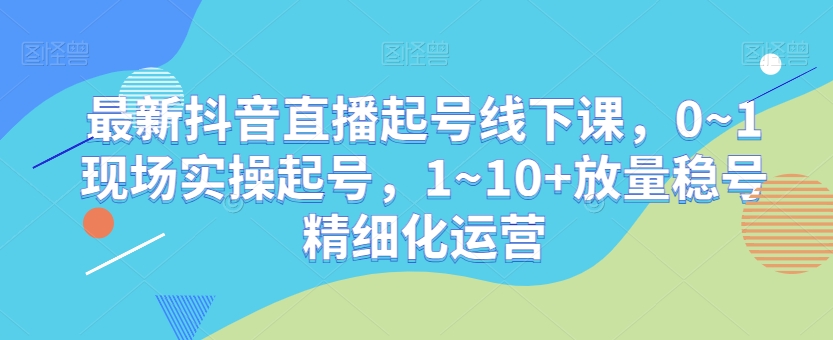 最新抖音直播起号线下课，0~1现场实操起号，1~10+放量稳号精细化运营-创客云联盟