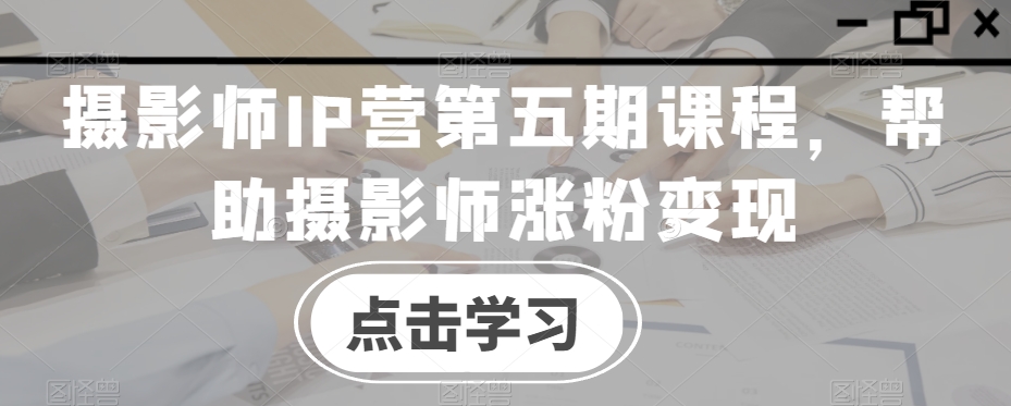 摄影师IP营第五期课程，帮助摄影师涨粉变现-创客云联盟