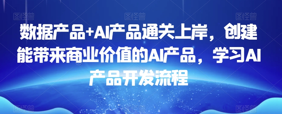 数据产品+AI产品通关上岸，创建能带来商业价值的AI产品，学习AI产品开发流程-创客云联盟