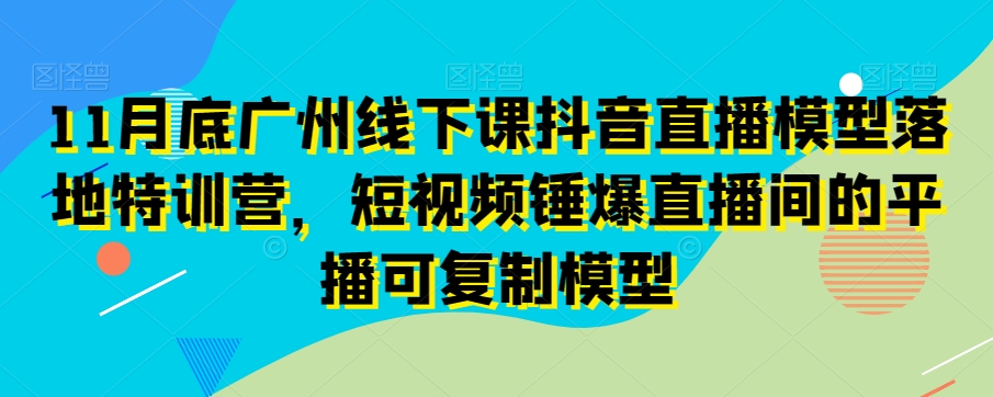 11月底广州线下课抖音直播模型落地特训营，短视频锤爆直播间的平播可复制模型-创客云联盟