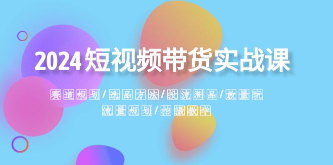 2024短视频带货实战课：赛道规划·选品方法·投流测品·放量玩法·流量规划-创客云联盟