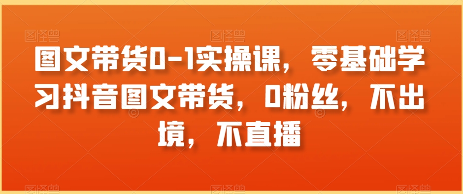 图文带货0-1实操课，零基础学习抖音图文带货，0粉丝，不出境，不直播-创客云联盟