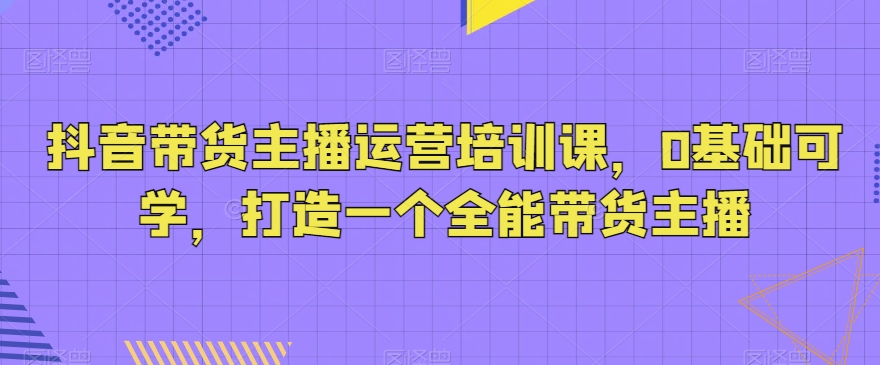 抖音带货主播运营培训课，0基础可学，打造一个全能带货主播-创客云联盟