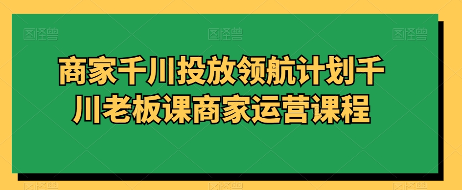 商家千川投放领航计划千川老板课商家运营课程-创客云联盟