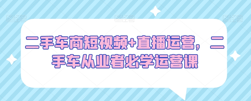 二手车商短视频+直播运营，二手车从业者必学运营课-创客云联盟