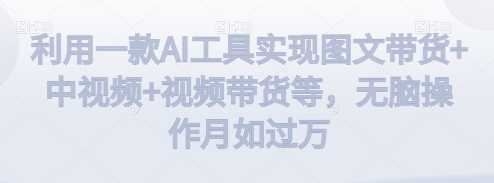 利用一款AI工具实现图文带货+中视频+视频带货等，无脑操作月如过万-创客云联盟