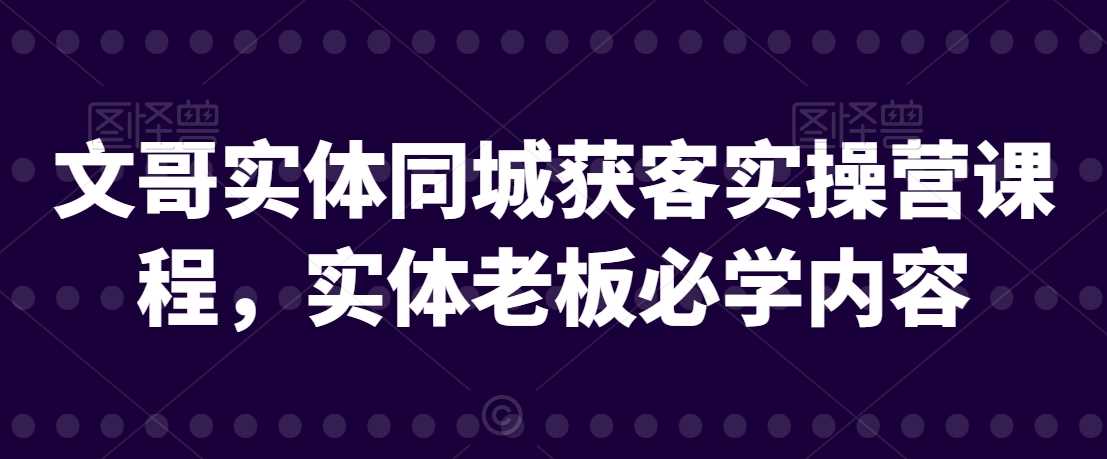 文哥实体同城获客实操营课程，实体老板必学内容-创客云联盟