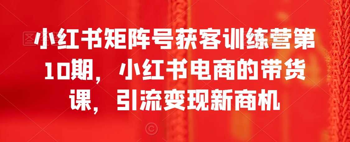 小红书矩阵号获客训练营第10期，小红书电商的带货课，引流变现新商机-创客云联盟