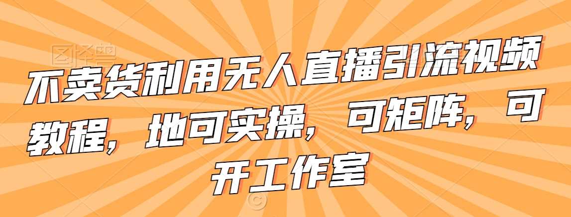 不卖货利用无人直播引流视频教程，地可实操，可矩阵，可开工作室【揭秘】-创客云联盟