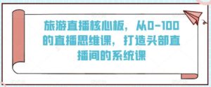 旅游直播核心板，从0-100的直播思维课，打造头部直播间的系统课-创客云联盟