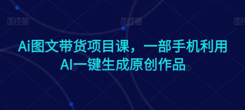 Ai图文带货项目课，一部手机利用AI一键生成原创作品-创客云联盟