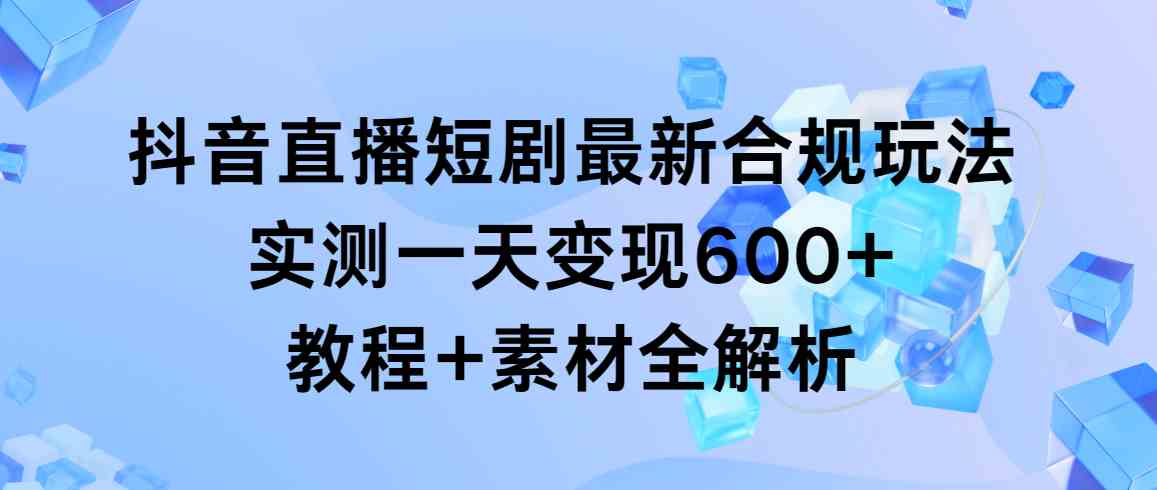（9113期）抖音直播短剧最新合规玩法，实测一天变现600+，教程+素材全解析-创客云联盟