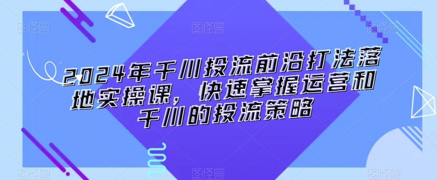 2024年千川投流前沿打法落地实操课，快速掌握运营和千川的投流策略-创客云联盟