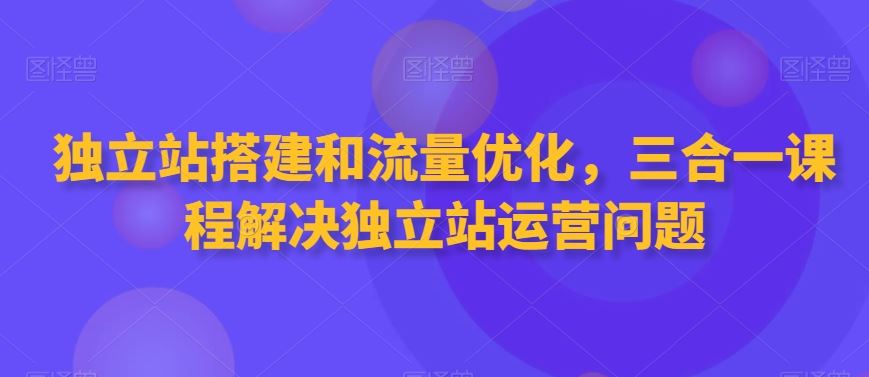 独立站搭建和流量优化，三合一课程解决独立站运营问题-创客云联盟