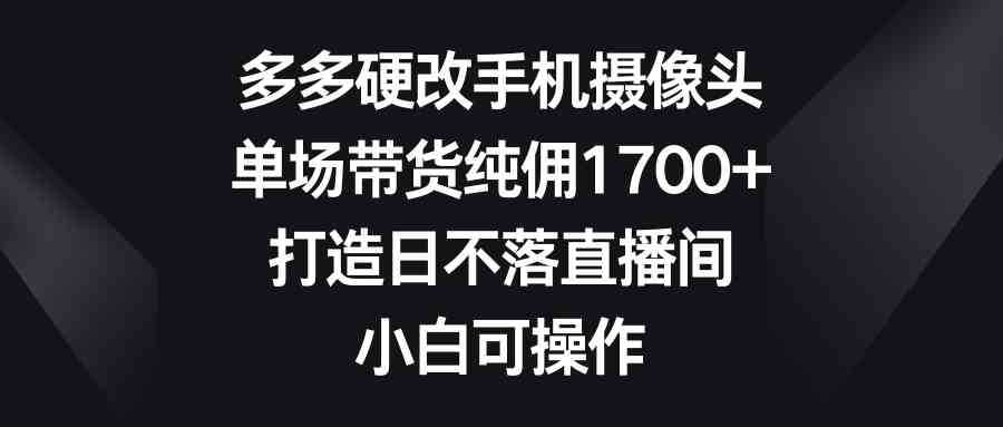 （9162期）多多硬改手机摄像头，单场带货纯佣1700+，打造日不落直播间，小白可操作-创客云联盟