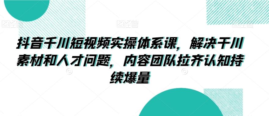 抖音千川短视频实操体系课，解决干川素材和人才问题，内容团队拉齐认知持续爆量-创客云联盟