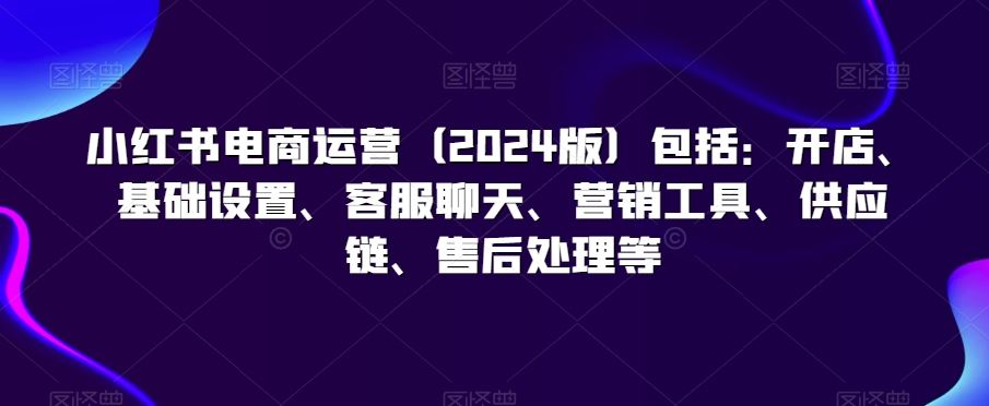 小红书电商运营（2024版）包括：开店、基础设置、客服聊天、营销工具、供应链、售后处理等-创客云联盟