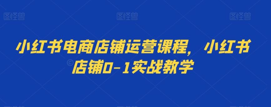 小红书电商店铺运营课程，小红书店铺0-1实战教学-创客云联盟