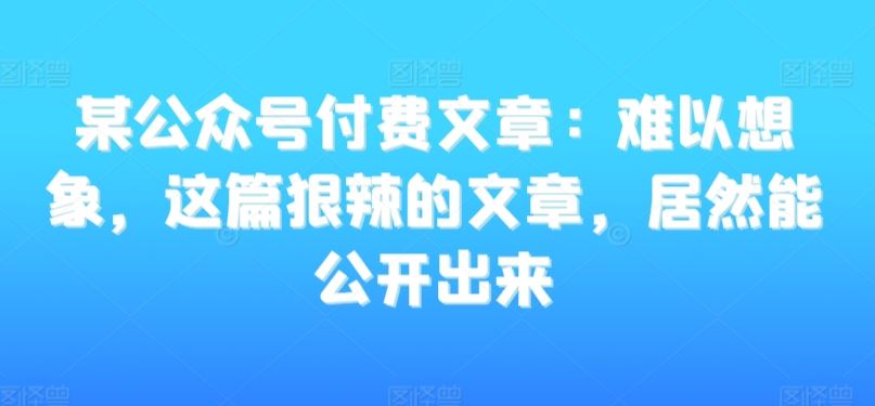 某公众号付费文章：难以想象，这篇狠辣的文章，居然能公开出来-创客云联盟