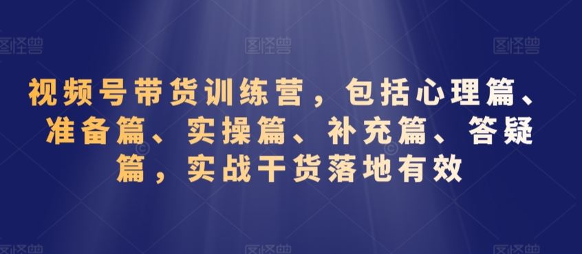 视频号带货训练营，包括心理篇、准备篇、实操篇、补充篇、答疑篇，实战干货落地有效-创客云联盟