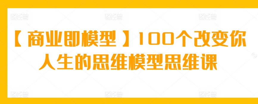 【商业即模型】100个改变你人生的思维模型思维课-创客云联盟