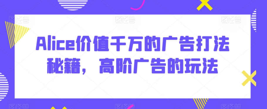 Alice价值千万的广告打法秘籍，高阶广告的玩法-创客云联盟