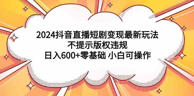 （9305期）2024抖音直播短剧变现最新玩法，不提示版权违规 日入600+零基础 小白可操作-创客云联盟
