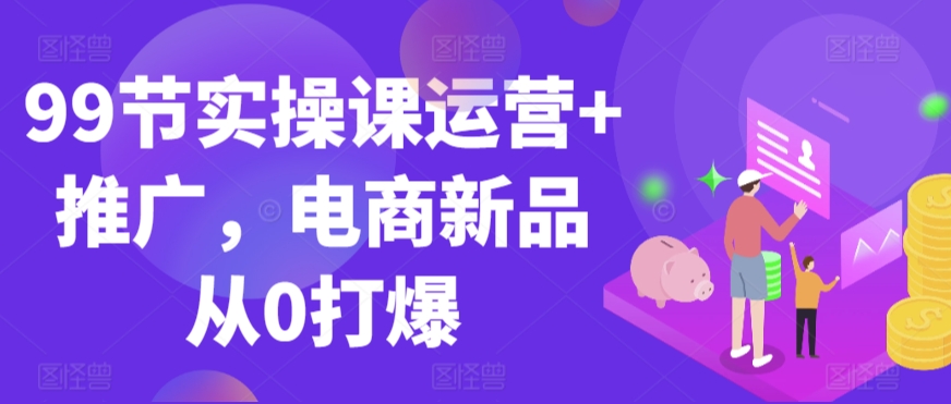 99节实操课运营+推广，电商新品从0打爆-创客云联盟