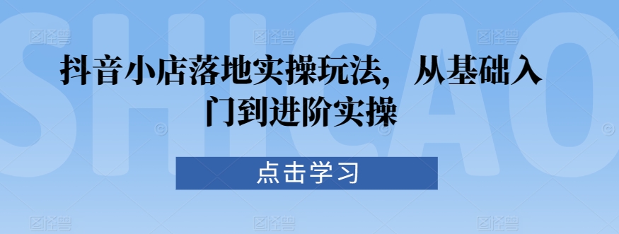 抖音小店落地实操玩法，从基础入门到进阶实操-创客云联盟