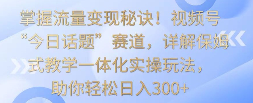 掌握流量变现秘诀！视频号“今日话题”赛道，详解保姆式教学一体化实操玩法，助你轻松日入300+-创客云联盟