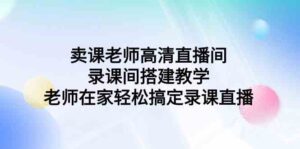 （9314期）卖课老师高清直播间 录课间搭建教学，老师在家轻松搞定录课直播-创客云联盟