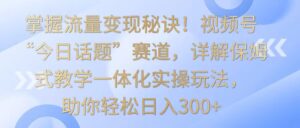 掌握流量变现秘诀！视频号“今日话题”赛道，详解保姆式教学一体化实操玩法，日入300+-创客云联盟