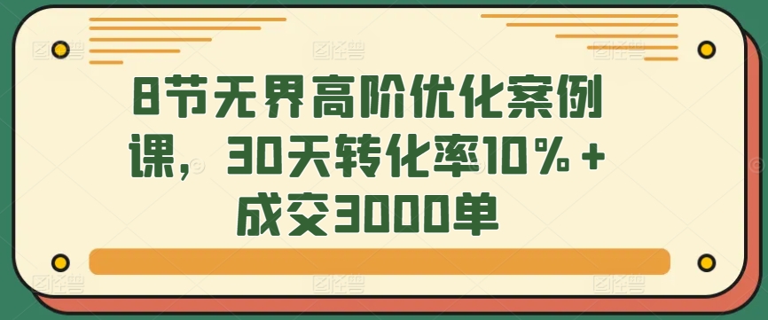 8节无界高阶优化案例课，30天转化率10%+成交3000单-创客云联盟