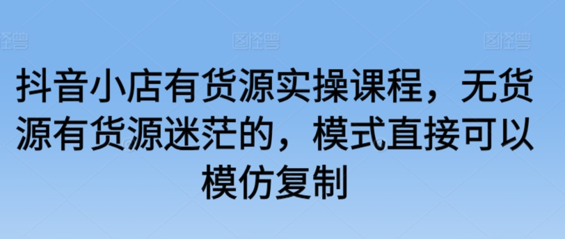 抖音小店有货源实操课程，无货源有货源迷茫的，模式直接可以模仿复制-创客云联盟