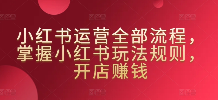 小红书运营全部流程，掌握小红书玩法规则，开店赚钱-创客云联盟