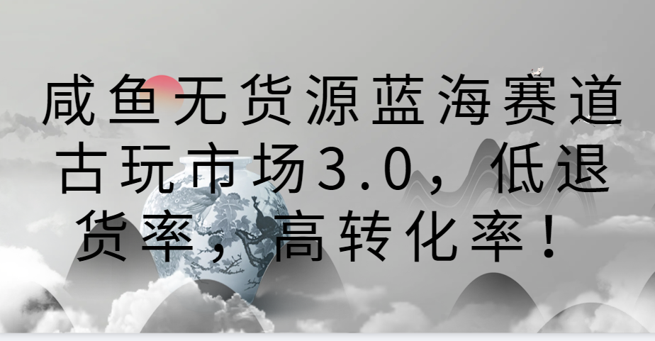 咸鱼无货源蓝海赛道古玩市场3.0，低退货率，高转化率！-创客云联盟