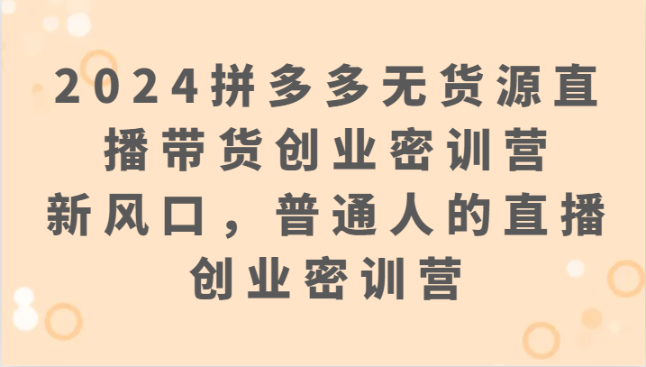 2024拼多多无货源直播带货创业密训营：新风口，普通人的直播创业密训营-创客云联盟