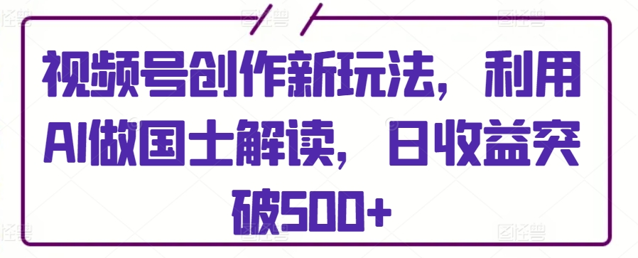 视频号创作新玩法，利用AI做国士解读，日收益突破500+-创客云联盟