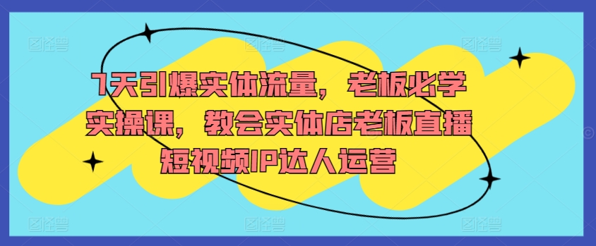 7天引爆实体流量，老板必学实操课，教会实体店老板直播短视频IP达人运营-创客云联盟