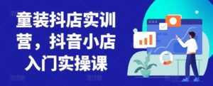 童装抖店实训营，抖音小店入门实操课-创客云联盟