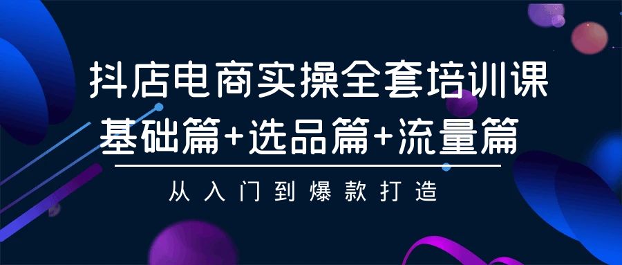 抖店电商实操全套培训课：基础篇+选品篇+流量篇，从入门到爆款打造-创客云联盟