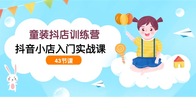 童装抖店训练营，抖音小店入门实战课（43节课）-创客云联盟